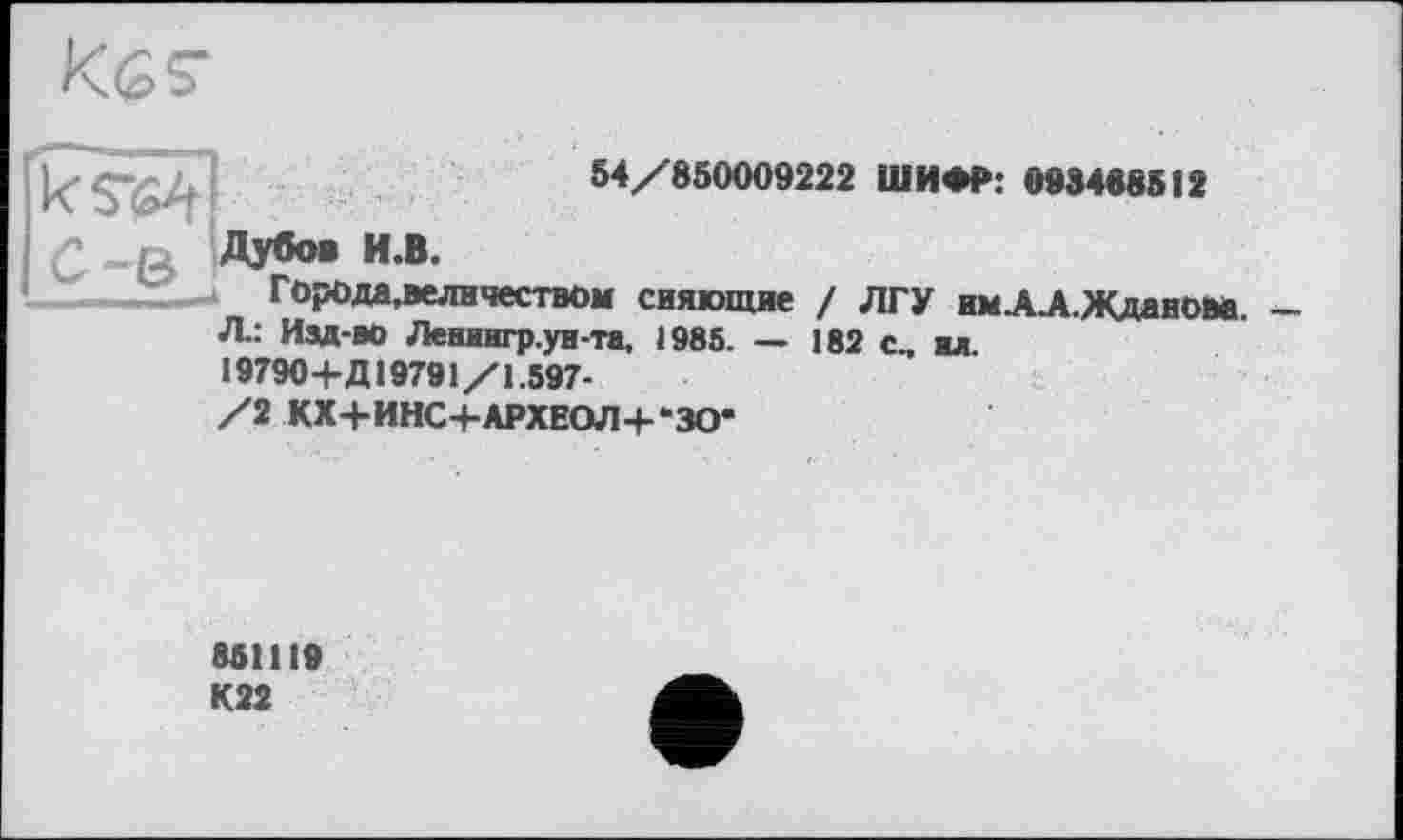 ﻿54/850009222 ШИФР: 093468512
ік!
С Ду60» и.в.
Города,величеством сияющие / ЛГУ им.А.А.Жлянпм _ Л: Изд-во Лениигр.ун-та, 1985. — 182 с., ил.
19790+Д19791/1.597-
/2 КХ+ИНС+АРХЕОЛ+-ЗО*
851119 К22